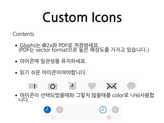 Custom Icons
Contents
•Glyphs는 @2x와 PDF로 저장하세요. 
(PDF는 vector format으로 높은 해상도를 가지고 있습니다.)
•아이콘에 일관성을 유지하세요.
•읽기 쉬운 아이콘이어야합니다.
•아이콘이 선택되었을때와 그렇지 않을때를 color로 나눠사용합
니다.
 