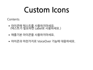 Custom Icons
Contents
•아이콘에 텍스트를 사용하지마세요. 
(텍스트가 필요하면 Label로 사용하세요.)
•애플기본 아이콘을 사용하지마세요.
•아이콘과 마찬가지로 VoiceOver 기능에 대응하세요.
 