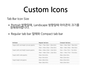Custom Icons
Tab Bar Icon Size
•Portrait 방향일때, Landscape 방향일때 아이콘의 크기를
정해줘야합니다.
•Regular tab bar 일때와 Compact tab bar
 