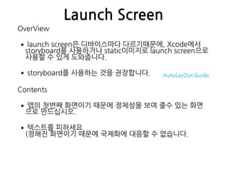 Launch Screen
OverView
•launch screen은 디바이스마다 다르기때문에, Xcode에서
storyboard를 사용하거나 static이미지로 launch screen으로
사용할 수 있게 도와줍니다.
•storyboard를 사용하는 것을 권장합니다. AutoLayOut Guide
Contents
•앱의 첫번째 화면이기 때문에 정체성을 보여 줄수 있는 화면
으로 만드십시오.
•텍스트를 피하세요. 
(정해진 화면이기 때문에 국제화에 대응할 수 없습니다.
 
