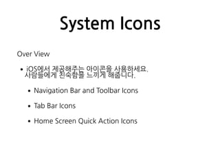 System Icons
Over View
•iOS에서 제공해주는 아이콘을 사용하세요.  
사람들에게 친숙함을 느끼게 해줍니다.
•Navigation Bar and Toolbar Icons
•Tab Bar Icons
•Home Screen Quick Action Icons
 
