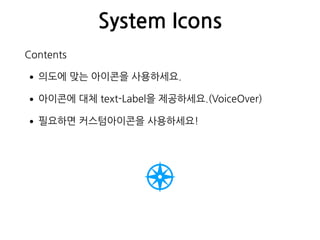 System Icons
Contents
•의도에 맞는 아이콘을 사용하세요.
•아이콘에 대체 text-Label을 제공하세요.(VoiceOver)
•필요하면 커스텀아이콘을 사용하세요!
 