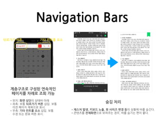Navigation Bars
계층구조로 구성된 연속적인
페이지를 차례로 조회 가능
•위치: 화면 상단의 상태바 아래
•좌측: 보통 뒤로가기 버튼 삽입. 보통
이전 페이지 제목으로 표시.
•우측: 기타 컨트롤 요소 삽입. 보통
수정 또는 완료 버튼 표시.
뒤로가기 버튼 기타 컨트롤 요소
숨김 처리
•제스처 발생, 키보드 노출, 뷰 사이즈 변경 등의 상황에 바를 숨긴다.
•콘텐츠를 전체화면으로 보여주는 경우, 바를 숨기는 편이 좋다.
 