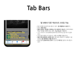 Tab Bars
앱 내에서 다른 섹션으로 스위칭 가능
•앱 구조를 단순하게 표시할 수 있다. 앱 레벨에서 사용한다.
•위치: 화면 하단
•탭바 버튼은 액션을 수행하는 데 사용하지 않는다. 현재 뷰에서
특정 액션을 취해야 하는 경우, Tool Bar를 사용한다.
•기기 사이즈나 오리엔테이션에 따라 보여지는 탭 개수가 달라
진다.
•너무 많은 탭을 쓰지 않는다: 보통 3~5개의 탭을 쓴다.
•탭은 항상 활성화 상태로 둔다: 탭 내부 콘텐츠가 사용할 수 없
더라도 탭 내부에서 이를 표시한다.
•특정 탭에 업데이트된 정보가 있으면 배지를 달아서 표시할 수
있다.
•액션 수행에 사용하지 않음
•3~5개가 적당
•항상 활성화 상태
•업데이트 표시는 배지 사용
 