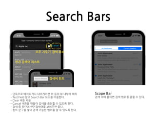 Search Bars
•단독으로 배치되거나 내비게이션 바 등의 뷰 내부에 배치
•Text Field 말고 Search Bar 요소를 이용한다.
•Clear 버튼 사용
•Cancel 버튼을 만들어 검색을 중단할 수 있도록 한다.
•검색 중 하단에 연관검색어를 보여주면 좋다.
•힌트 문구를 넣어 검색 가능한 범위를 알 수 있도록 한다.
모두 지우기 검색 취소
연관 검색어 리스트
검색어 힌트
Scope Bar
검색 바에 붙이면 검색 범위를 좁힐 수 있다.
 