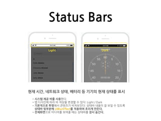Status Bars
현재 시간, 네트워크 상태, 배터리 등 기기의 현재 상태를 표시
•시스템 제공 바를 사용한다.
•앱 디자인에 따라 바 색상을 변경할 수 있다: Light / Dark
•기본적으로 투명해서 콘텐츠가 비쳐보인다: 상태바 내용이 잘 보일 수 있도록
상태바 뒷부분에 UIBlurEffect를 적용하여 흐리게 만든다.
•전체화면으로 미디어를 보여줄 때는 상태바를 잠시 숨긴다.
Light Dark
 