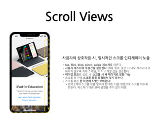Scroll Views
사용자와 상호작용 시, 일시적인 스크롤 인디케이터 노출
•tap, flick, drag, pinch, swipe 제스처를 따른다.
•사용자 제스처의 적정선을 설정한다: 예를 들어, 줌인 시 너무 커지거나 작
아지지 않도록 최대 스케일, 최소 스케일 값을 설정한다.
•페이징 모드로 설정 시: 스크롤 시 새 페이지로 전환 가능
•스크롤 뷰 안에 스크롤 뷰를 중첩해서 넣지 않는다.
•스크롤 뷰는 한 화면에 1개만 보여준다:
•만약 2개의 스크롤 뷰를 넣어야 한다면, 다른 방향으로 스크롤 하도록
만든다. 제스처가 다른 뷰에 영향을 주지 않기 때문.
 