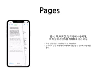 Pages
문서, 책, 메모장, 달력 등에 사용되며,
여러 장의 콘텐츠를 차례대로 접근 가능
•화면 전환 방법: Scrolling 또는 Page-curl
•연속되지 않는 특정 페이지에 바로 접근할 수 있도록 구현하면
좋다.
 