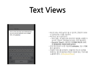 Text Views
•텍스트 뷰는 어떤 높이도 될 수 있으며, 콘텐츠가 뷰보
다 길어질 때 스크롤 가능하다.
•텍스트는 읽기 쉽게 쓴다:
•여러 글꼴, 색 등을 입혀 창의적인 방법을 사용할 수
있지만, 콘텐츠 가독성을 유지하는 것이 중요하다.
•Dynamic Type을 사용하면 기기에서 텍스트 크기
가 변경되어도 여전히 좋게 보인다.
•만약 텍스트뷰가 수정 가능하면(editable), 탭 시 키보
드가 올라온다.
•적절한 키보드를 보여준다: 효율적인 텍스트 입력을
위해서는 필드에 들어갈 콘텐츠 타입에 맞는 키보드를
노출해야 한다. (UIKeyboardType)
 