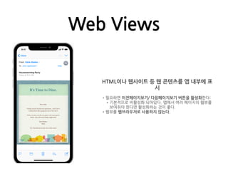 Web Views
HTML이나 웹사이트 등 웹 콘텐츠를 앱 내부에 표
시
•필요하면 이전페이지보기/ 다음페이지보기 버튼을 활성화한다:
•기본적으로 비활성화 되어있다. 앱에서 여러 페이지의 웹뷰를
보여줘야 한다면 활성화하는 것이 좋다.
•웹뷰를 웹브라우저로 사용하지 않는다.
 