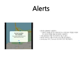 Alerts
•중요한 상황에만 사용한다:
•사용자 작업을 한 번 더 확인하거나 삭제 등의 작업을 수행하
거나 문제 사항을 알릴 때 등에만 사용한다.
•기본 알럿창은 보통 커스터마이즈 될 수 없다.
•필요한 정보만 노출시키도록 사이즈를 최소화한다.
•Landscape 모드, Portrait 모드에서 모두 확인해본다.
 