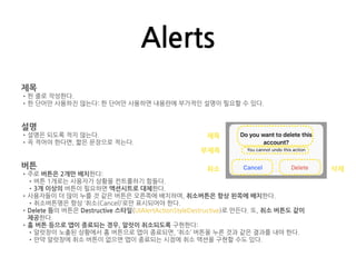 Alerts
제목
•한 줄로 작성한다.
•한 단어만 사용하진 않는다: 한 단어만 사용하면 내용란에 부가적인 설명이 필요할 수 있다.
설명
•설명은 되도록 적지 않는다.
•꼭 적어야 한다면, 짧은 문장으로 적는다.
버튼
•주로 버튼은 2개만 배치한다:
•버튼 1개로는 사용자가 상황을 컨트롤하기 힘들다.
•3개 이상의 버튼이 필요하면 액션시트로 대체한다.
•사용자들이 더 많이 누를 것 같은 버튼은 오른쪽에 배치하며, 취소버튼은 항상 왼쪽에 배치한다.
•취소버튼명은 항상 ‘취소(Cancel)’로만 표시되어야 한다.
•Delete 등의 버튼은 Destructive 스타일(UIAlertActionStyleDestructive)로 만든다. 또, 취소 버튼도 같이
제공한다.
•홈 버튼 등으로 앱이 종료되는 경우, 알럿이 취소되도록 구현한다:
•알럿창이 노출된 상황에서 홈 버튼으로 앱이 종료되면, ‘취소’ 버튼을 누른 것과 같은 결과를 내야 한다.
•만약 알럿창에 취소 버튼이 없으면 앱이 종료되는 시점에 취소 액션을 구현할 수도 있다.
제목
부제목
취소 삭제
 