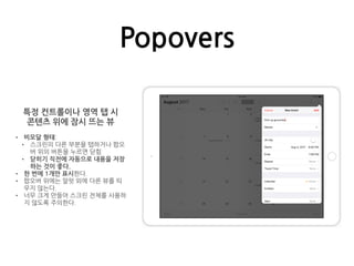 Popovers
특정 컨트롤이나 영역 탭 시
콘텐츠 위에 잠시 뜨는 뷰
• 비모달 형태:
• 스크린의 다른 부분을 탭하거나 팝오
버 위의 버튼을 누르면 닫힘
• 닫히기 직전에 자동으로 내용을 저장
하는 것이 좋다.
• 한 번에 1개만 표시한다.
• 팝오버 위에는 알럿 외에 다른 뷰를 띄
우지 않는다.
• 너무 크게 만들어 스크린 전체를 사용하
지 않도록 주의한다.
 