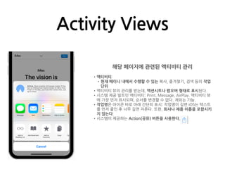 Activity Views
해당 페이지에 관련된 액티비티 관리
•액티비티:
•현재 페이니 내에서 수행할 수 있는 복사, 즐겨찾기, 검색 등의 작업
단위
•액티비티 뷰의 관리를 받는데, 액션시트나 팝오버 형태로 표시된다.
•시스템 제공 빌트인 액티비티: Print, Message, AirPlay. 액티비티 뷰
에 가장 먼저 표시되며, 순서를 변경할 수 없다. 제외는 가능.
•작업명은 아이콘 바로 아래 간단히 표시: 작업명이 길면 iOS는 텍스트
를 먼저 줄인 후 너무 길면 자른다. 또한, 회사나 제품 이름을 포함시키
지 않는다.
•시스템이 제공하는 Action(공유) 버튼을 사용한다.
 