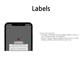 Labels
•텍스트는 읽기 쉽게 쓴다:
•여러 글꼴, 색 등을 입혀 창의적인 방법을 사용할 수 있지만, 콘
텐츠 가독성을 유지하는 것이 중요하다.
•Dynamic Type을 사용하면 사람들이 기기에서 텍스트 크기를
변경하는 경우에도 여전히 좋게 보이게 할 수 있다.
 