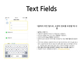 Text Fields
1줄짜리 라인 필드로, 소량의 정보를 요청할 때 사
용
•높이는 고정이다.
•사용자가 탭하면 키보드가 자동으로 노출된다.
•되도록 라벨을 따로 두지 말고 힌트를 사용한다.
•오른쪽 끝에 Clear 버튼을 삽입한다.
•암호와 같은 중요한 데이터를 요청할 때, 항상 보안 필드를 활용한
다.
•이미지와 버튼을 사용하여 텍스트 필드에 목적과 추가기능을 표시
한다: 일반적으로 텍스트 필드의 왼쪽 끝은 필드의 목적을 나타내
고, 오른쪽 끝은 북마크와 같은 추가 기능이 있음을 나타낸다.
•여러 줄의 텍스트를 입력받기 위해선 Text View를 사용한다.
•적절한 키보드 유형을 표시한다. (UIKeyboardType)
 