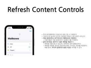 Refresh Content Controls
•주로 테이블뷰에서 수동으로 새로고침 시 사용된다.
•기본적으로 숨겨져 있으며, 화면을 아래로 드래그하면 나타난다.
•자동 업데이트도 정기적으로 수행하도록 구현한다:
•사용자들은 자동 업데이트가 실행되기를 기대한다.
•값이 추가되는 경우에만 짧은 제목을 제공한다:
•제목을 포함시킬 수 있는데, 대부분의 경우 불필요하다.
•제목을 포함할 경우엔 콘텐츠에 대한 가치있는 정보를 제공한다.
예를 들어, 마지막 업데이트 발생 시점을 보여줄 수 있다.
 