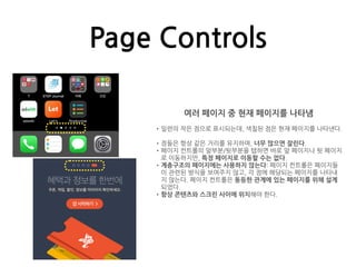 Page Controls
여러 페이지 중 현재 페이지를 나타냄
•일련의 작은 점으로 표시되는데, 색칠된 점은 현재 페이지를 나타낸다.
•점들은 항상 같은 거리를 유지하며, 너무 많으면 잘린다.
•페이지 컨트롤의 앞부분/뒷부분을 탭하면 바로 앞 페이지나 뒷 페이지
로 이동하지만, 특정 페이지로 이동할 수는 없다.
•계층구조의 페이지에는 사용하지 않는다: 페이지 컨트롤은 페이지들
이 관련된 방식을 보여주지 않고, 각 점에 해당되는 페이지를 나타내
지 않는다. 페이지 컨트롤은 동등한 관계에 있는 페이지를 위해 설계
되었다.
•항상 콘텐츠와 스크린 사이에 위치해야 한다.
 