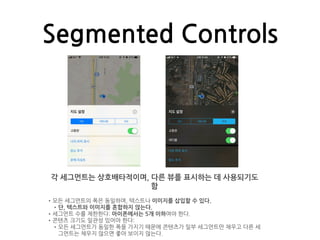 Segmented Controls
각 세그먼트는 상호배타적이며, 다른 뷰를 표시하는 데 사용되기도
함
•모든 세그먼트의 폭은 동일하며, 텍스트나 이미지를 삽입할 수 있다.
•단, 텍스트와 이미지를 혼합하지 않는다.
•세그먼트 수를 제한한다: 아이폰에서는 5개 이하여야 한다.
•콘텐츠 크기도 일관성 있어야 한다:
•모든 세그먼트가 동일한 폭을 가지기 때문에 콘텐츠가 일부 세그먼트만 채우고 다른 세
그먼트는 채우지 않으면 좋아 보이지 않는다.
 