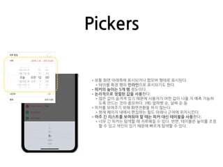 Pickers
•보통 화면 아래쪽에 표시되거나 팝오버 형태로 표시된다.
•테이블 특정 행의 인라인으로 표시되기도 한다.
•피커의 높이는 5개 행 정도이다.
•논리적으로 정렬된 값을 사용한다:
•많은 값이 숨겨져 있기 때문에 사용자가 어떤 값이 나올 지 예측 가능하
도록 만드는 것이 중요하다. (예) 알파벳 순, 날짜 순 등
•피커를 보여주기 위해 화면전환을 하지 않는다:
•현재 페이지 내에서 편집하는 필드 아래나 근처에 위치시킨다.
•아주 긴 리스트를 보여줘야 할 때는 피커 대신 테이블을 사용한다:
•너무 긴 피커는 탐색할 때 지루해질 수 있다. 반면, 테이블은 높이를 조정
할 수 있고 색인이 있기 때문에 빠르게 탐색할 수 있다.
 
