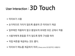 •미리보기 사용
•손가락으로 가리지 않도록 충분히 큰 미리보기 제공
•일부에만 적용하지 말고 통일되게 최대한 모든 곳에서 적용
•사용자에게 혼동을 주지 않도록 항목 구성을 하라
•작업 버튼을 제공하는 것도 좋다.
•미리보기 메뉴를 제공하지 마라.(Deep press 등 일반적인 사용방식)
User Interaction : 3D Touch
 