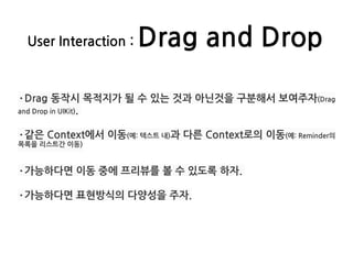 User Interaction : Drag and Drop
·Drag 동작시 목적지가 될 수 있는 것과 아닌것을 구분해서 보여주자(Drag
and Drop in UIKit).
·같은 Context에서 이동(예: 텍스트 내)과 다른 Context로의 이동(예: Reminder의
목록을 리스트간 이동)
·가능하다면 이동 중에 프리뷰를 볼 수 있도록 하자.
·가능하다면 표현방식의 다양성을 주자.
 