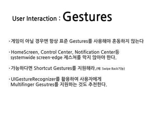 User Interaction : Gestures
·게임이 아닐 경우엔 항상 표준 Gestures를 사용해야 혼동하지 않는다
·HomeScreen, Control Center, Notification Center등
systemwide screen-edge 제스쳐를 막지 않아야 한다.
·가능하다면 Shortcut Gestures를 지원해라.(예: Swipe Back기능)
·UIGestureRecognizer를 활용하여 사용자에게
Multifinger Gesutres를 지원하는 것도 추천한다.
 