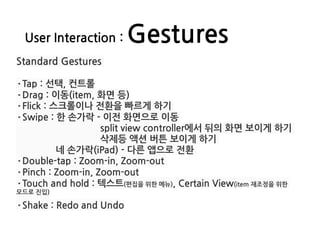 User Interaction : Gestures
Standard Gestures
·Tap : 선택, 컨트롤
·Drag : 이동(item, 화면 등)
·Flick : 스크롤이나 전환을 빠르게 하기
·Swipe : 한 손가락 - 이전 화면으로 이동
split view controller에서 뒤의 화면 보이게 하기
삭제등 액션 버튼 보이게 하기
네 손가락(iPad) - 다른 앱으로 전환
·Double-tap : Zoom-in, Zoom-out
·Pinch : Zoom-in, Zoom-out
·Touch and hold : 텍스트(편집을 위한 메뉴), Certain View(item 재조정을 위한
모드로 진입)
·Shake : Redo and Undo
 