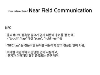 User Interaction : Near Field Communication
NFC
·물리적으로 접촉할 필요가 없기 때문에 용어를 잘 선택.
- “touch”, “tap” 대신 “scan”, “hold near” 등
·”NFC tag” 등 전문적인 용어를 사용하지 말고 친근한 언어 사용.
·최대한 직관적이고 간단한 언어 사용하고,
단계가 여러개일 경우 중복되는 문구 제거.
 