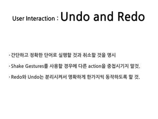 User Interaction : Undo and Redo
·간단하고 정확한 단어로 실행할 것과 취소할 것을 명시
·Shake Gestures를 사용할 경우에 다른 action을 중첩시기지 말것.
·Redo와 Undo는 분리시켜서 명확하게 한가지씩 동작하도록 할 것.
 
