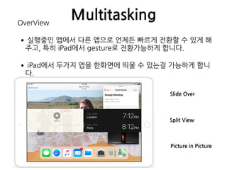 MultitaskingOverView
•실행중인 앱에서 다른 앱으로 언제든 빠르게 전환할 수 있게 해
주고, 특히 iPad에서 gesture로 전환가능하게 합니다.
•iPad에서 두가지 앱을 한화면에 띄울 수 있는걸 가능하게 합니
다.
Slide Over
Split View
Picture in Picture
 