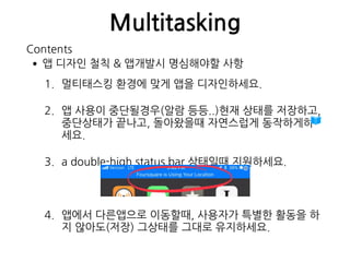 Multitasking
•앱 디자인 철칙 & 앱개발시 명심해야할 사항
1. 멀티태스킹 환경에 맞게 앱을 디자인하세요.
2. 앱 사용이 중단될경우(알람 등등..)현재 상태를 저장하고, 
중단상태가 끝나고, 돌아왔을때 자연스럽게 동작하게하
세요.
3. a double-high status bar 상태일때 지원하세요.
4. 앱에서 다른앱으로 이동할때, 사용자가 특별한 활동을 하
지 않아도(저장) 그상태를 그대로 유지하세요.
Contents
 
