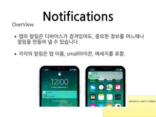 NotificationsOverView
•앱의 알림은 디바이스가 잠겨있어도, 중요한 정보를 어느때나
알림을 만들어 낼 수 있습니다.
•각각의 알림은 앱 이름, small아이콘, 메세지를 포함.
* 새로운 이벤트가 발생하거나, 상태가변하거나, 메세지가 도착했을때
등등.

*
 