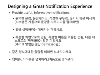 Designing a Great Notification Experience
•Provide useful, informative notifications.
•완벽한 문장, 문장케이스, 적절한 구두점, 끊기지 않은 메세지 
(시스템은 자동으로 문장을 자르기도함 필요하면)
•앱을 실행하라는 메세지는 피하세요.
•특정한 화면으로의 전환, 특정한 버튼을 이용한 전환, 다른 테
스크로의 전환하라는 말은 피하세요.  
(주의!! 알림은 일단 dismissed됨.)
•같은 정보에대한 알림을 여러번 보내지마세요.
•앱이름, 아이콘을 넣지마라.(자동으로 넣어준다.)
 