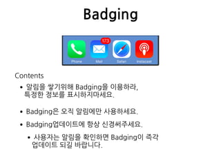 Badging
•알림을 쌓기위해 Badging을 이용하라,  
특정한 정보를 표시하지마세요.
•Badging은 오직 알림에만 사용하세요.
•Badging업데이트에 항상 신경써주세요.
•사용자는 알림을 확인하면 Badging이 즉각  
업데이트 되길 바랍니다.
Contents
 