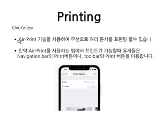 Printing
OverView
•Air-Print 기술을 사용하여 무선으로 여러 문서를 프린팅 할수 있습니
다.
•만약 Air-Print를 사용하는 앱에서 프린트가 가능할때 유저들은
Navigation bar의 Print버튼이나, toolbar의 Print 버튼을 이용합니다.
 