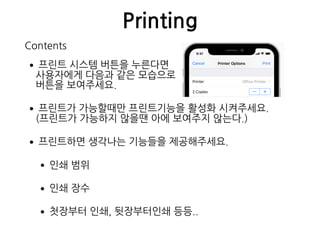 Printing
•프린트 시스템 버튼을 누른다면 
사용자에게 다음과 같은 모습으로 
버튼을 보여주세요.
•프린트가 가능할때만 프린트기능을 활성화 시켜주세요. 
(프린트가 가능하지 않을땐 아에 보여주지 않는다.)
•프린트하면 생각나는 기능들을 제공해주세요.
•인쇄 범위
•인쇄 장수
•첫장부터 인쇄, 뒷장부터인쇄 등등..
Contents
 