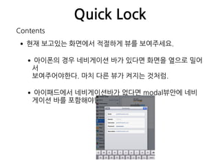 Quick Lock
•현재 보고있는 화면에서 적절하게 뷰를 보여주세요.
•아이폰의 경우 네비게이션 바가 있다면 화면을 옆으로 밀어
서  
보여주어야한다. 마치 다른 뷰가 켜지는 것처럼.
•아이패드에서 네비게이션바가 없다면 modal뷰안에 네비
게이션 바를 포함해야합니다.
Contents
 