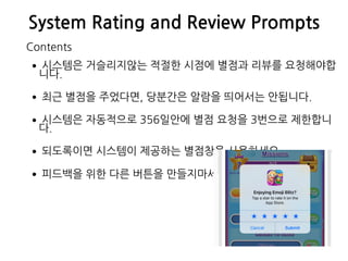 System Rating and Review Prompts
•시스템은 거슬리지않는 적절한 시점에 별점과 리뷰를 요청해야합
니다.
•최근 별점을 주었다면, 당분간은 알람을 띄어서는 안됩니다.
•시스템은 자동적으로 356일안에 별점 요청을 3번으로 제한합니
다.
•되도록이면 시스템이 제공하는 별점창을 사용하세요.
•피드백을 위한 다른 버튼을 만들지마세요.
Contents
 