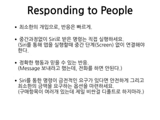 Responding to People
•최소한의 개입으로, 반응은 빠르게.
•중간과정없이 Siri로 받은 명령는 직접 실행하세요. 
(Siri를 통해 앱을 실행할때 중간 단계(Screen) 없이 연결해야
한다.
•정확한 행동과 믿을 수 있는 반응. 
(Message 보내라고 했는데, 전화를 하면 안된다.)
•Siri를 통한 명령이 금전적인 요구가 있다면 안전하게 그리고
최소한의 금액을 요구하는 옵션을 마련하세요. 
(구매항목이 여러개 있는데 제일 비싼걸 디폴트로 하지마라.)
 