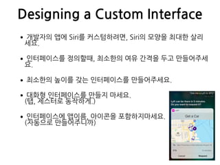 Designing a Custom Interface
•개발자의 앱에 Siri를 커스텀하려면, Siri의 모양을 최대한 살리
세요.
•인터페이스를 정의할때, 최소한의 여유 간격을 두고 만들어주세
요.
•최소한의 높이를 갖는 인터페이스를 만들어주세요.
•대화형 인터페이스를 만들지 마세요. 
(탭, 제스터로 동작하게.)
•인터페이스에 앱이름, 아이콘을 포함하지마세요. 
(자동으로 만들어주니까)
 