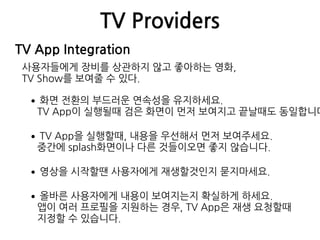 TV Providers
TV App Integration
사용자들에게 장비를 상관하지 않고 좋아하는 영화,  
TV Show를 보여줄 수 있다.
•화면 전환의 부드러운 연속성을 유지하세요. 
TV App이 실행될때 검은 화면이 먼저 보여지고 끝날때도 동일합니다
•TV App을 실행할때, 내용을 우선해서 먼저 보여주세요. 
중간에 splash화면이나 다른 것들이오면 좋지 않습니다.
•영상을 시작할땐 사용자에게 재생할것인지 묻지마세요.
•올바른 사용자에게 내용이 보여지는지 확실하게 하세요. 
앱이 여러 프로필을 지원하는 경우, TV App은 재생 요청할때 
지정할 수 있습니다.
 