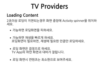 TV Providers
Loading Content
2초이상 로딩이 지연되는경우 화면 중앙에 Activity spinner을 위치하
세요.
•가능하면 로딩화면을 피하세요.
•가능하면 재생을 빠르게 하세요. 
로딩화면이 필요하면, 재생에 필요한 만큼만 로딩하세요.
•로딩 화면은 검정으로 하세요. 
TV App의 하얀 화면과 대비가 잘됩니다.
•로딩 화면시 컨텐츠는 최소한으로 보여주세요.
 
