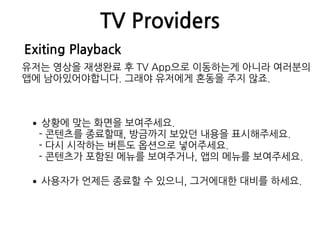 TV Providers
Exiting Playback
유저는 영상을 재생완료 후 TV App으로 이동하는게 아니라 여러분의
앱에 남아있어야합니다. 그래야 유저에게 혼동을 주지 않죠.
•상황에 맞는 화면을 보여주세요. 
- 콘텐츠를 종료할때, 방금까지 보았던 내용을 표시해주세요. 
- 다시 시작하는 버튼도 옵션으로 넣어주세요. 
- 콘텐츠가 포함된 메뉴를 보여주거나, 앱의 메뉴를 보여주세요.
•사용자가 언제든 종료할 수 있으니, 그거에대한 대비를 하세요.
 