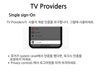 TV Providers
Single sign-On
TV Providers가 사용자 계정 인증을 요구합니다. 그럴때 사용하세요.
•유저가 system Level에서 인증을 했다면, 또다시 인증을  
요청하지 마세요.
•Privacy controls 에서 로그아웃을 하게 하지마세요.
 
