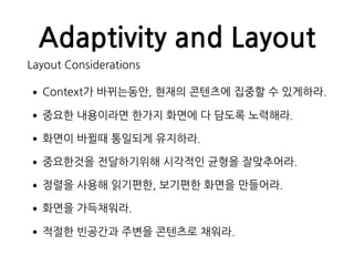 Adaptivity and Layout
Layout Considerations
•Context가 바뀌는동안, 현재의 콘텐츠에 집중할 수 있게하라.
•중요한 내용이라면 한가지 화면에 다 담도록 노력해라.
•화면이 바뀔때 통일되게 유지하라.
•중요한것을 전달하기위해 시각적인 균형을 잘맞추어라.
•정렬을 사용해 읽기편한, 보기편한 화면을 만들어라.
•화면을 가득채워라.
•적절한 빈공간과 주변을 콘텐츠로 채워라.
 