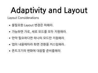 Adaptivity and Layout
Layout Considerations
•불필요한 Layout 변경은 피해라.
•가능하면 가로, 세로 모드를 모두 지원해라.
•만약 필요하다면 하나의 모드만 지원해라.
•앱의 내용에따라 화면 전환을 커스텀해라.
•폰트크기의 변화에 대응할 준비를해라.
 