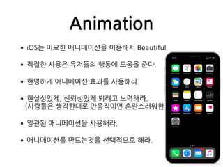 Animation
•iOS는 미묘한 애니메이션을 이용해서 Beautiful.
•적절한 사용은 유저들의 행동에 도움을 준다.
•현명하게 애니메이션 효과를 사용해라.
•현실성있게, 신뢰성있게 되려고 노력해라. 
(사람들은 생각한대로 안움직이면 혼란스러워한다.)
•일관된 애니메이션을 사용해라.
•애니메이션을 만드는것을 선택적으로 해라.
 