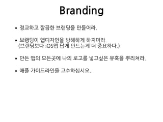 Branding
•정교하고 깔끔한 브랜딩을 만들어라.
•브랭딩이 앱디자인을 방해하게 하지마라. 
(브랜딩보다 iOS앱 답게 만드는게 더 중요하다.)
•만든 앱의 모든곳에 나의 로고를 넣고싶은 유혹을 뿌리쳐라.
•애플 가이드라인을 고수하십시오.
 
