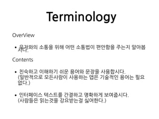 Terminology
OverView
•유저와의 소통을 위해 어떤 소통법이 편안함을 주는지 알아봅
시다.
Contents
•친숙하고 이해하기 쉬운 용어와 문장을 사용합시다. 
(일반적으로 모든사람이 사용하는 앱은 기술적인 용어는 필요
없다.)
•인터페이스 텍스트를 간결하고 명확하게 보여줍시다. 
(사람들은 읽는것을 강요받는걸 싫어한다.)
 